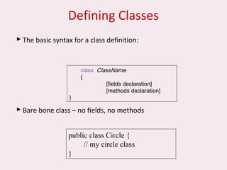 Defining Classes
 The basic syntax for a class definition:
 Bare bone class – no fields, no methods
public class Circle {
// my circle class
}
class ClassName
{
[fields declaration]
[methods declaration]
}
 