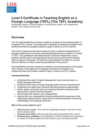 LONDON SCHOOL OF INTERNATIONAL BUSINESS www.LSIB.co.uk
Level 5 Certificate in Teaching English as a
Foreign Language (TEFL) (The TEFL Academy)
Qualification listed on OfQual website | Accredited by Qualifi, UK | Assignment
based | Tutor support via live chat
Overview
This 30 credit Qualification has been created to contribute to the professionalism of
the global TEFL industry. The programme is designed to develop the academic and
professional skills and qualities needed to begin a career as an EFL teacher.
The Level 5 programme will require learners to gain a sufficient understanding of
language systems and commonly used teaching approaches to embark on a career
in TEFL. The qualification will enable learners to become independent, novice
teachers with the tools to plan appropriate lessons and courses for their students
without support if necessary. The optional (unaccredited) short follow on courses
allow our learners to select a teaching specialisation if they wish to.
The Qualification has been created to contribute to the professionalism of the global
TEFL industry. The programme is designed to develop the academic and
professional skills and qualities needed to begin a career as an EFL teacher.
Learning Outcomes
 Understand the rules of English language and how to convey these in a
foreign language classroom.
 Understand the nature of foreign language skills and how to develop them.
 Understand and apply basic standard teaching procedures appropriately.
 Select, design, and review their own teaching materials and lesson plans
appropriate to specific teaching situations.
 Demonstrate their ability to work independently.
 Improve their own employability through developing their awareness of the
relationship between learner needs and the practical application of teaching
methodology in the language classroom.
Why is this course right for you?
 Advance your career: 74% say their qualification played a vital role in their
career advancement.
 Increase your salary: 78% increase their earning potential within 2 years.
 Enhance your credibility: the qualification is fully accredited and recognised,
it is listed on OfQual website and add values to your educational profile.
 