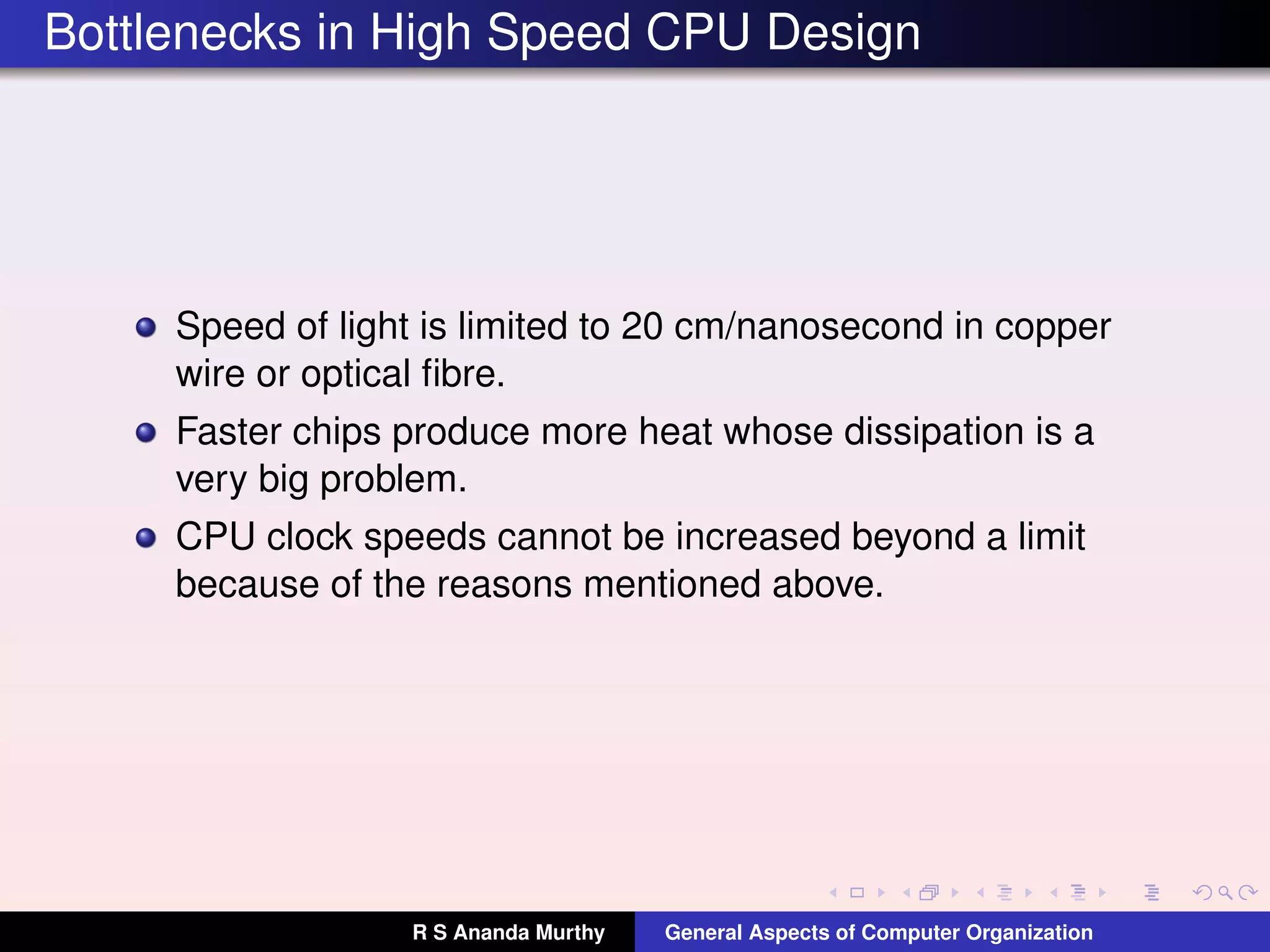 Bottlenecks in High Speed CPU Design
Speed of light is limited to 20 cm/nanosecond in copper
wire or optical ﬁbre.
Faster chips produce more heat whose dissipation is a
very big problem.
CPU clock speeds cannot be increased beyond a limit
because of the reasons mentioned above.
R S Ananda Murthy General Aspects of Computer Organization
 