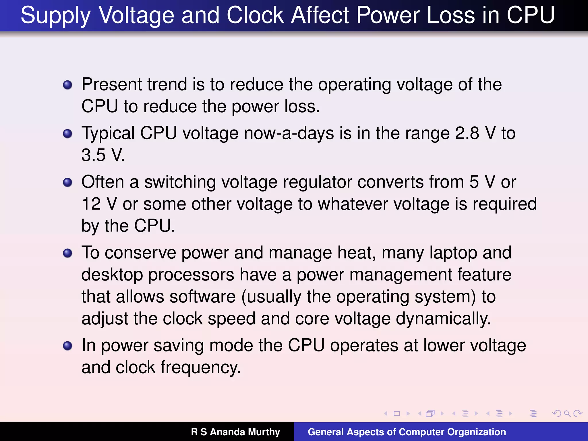 Supply Voltage and Clock Affect Power Loss in CPU
Present trend is to reduce the operating voltage of the
CPU to reduce the power loss.
Typical CPU voltage now-a-days is in the range 2.8 V to
3.5 V.
Often a switching voltage regulator converts from 5 V or
12 V or some other voltage to whatever voltage is required
by the CPU.
To conserve power and manage heat, many laptop and
desktop processors have a power management feature
that allows software (usually the operating system) to
adjust the clock speed and core voltage dynamically.
In power saving mode the CPU operates at lower voltage
and clock frequency.
R S Ananda Murthy General Aspects of Computer Organization
 