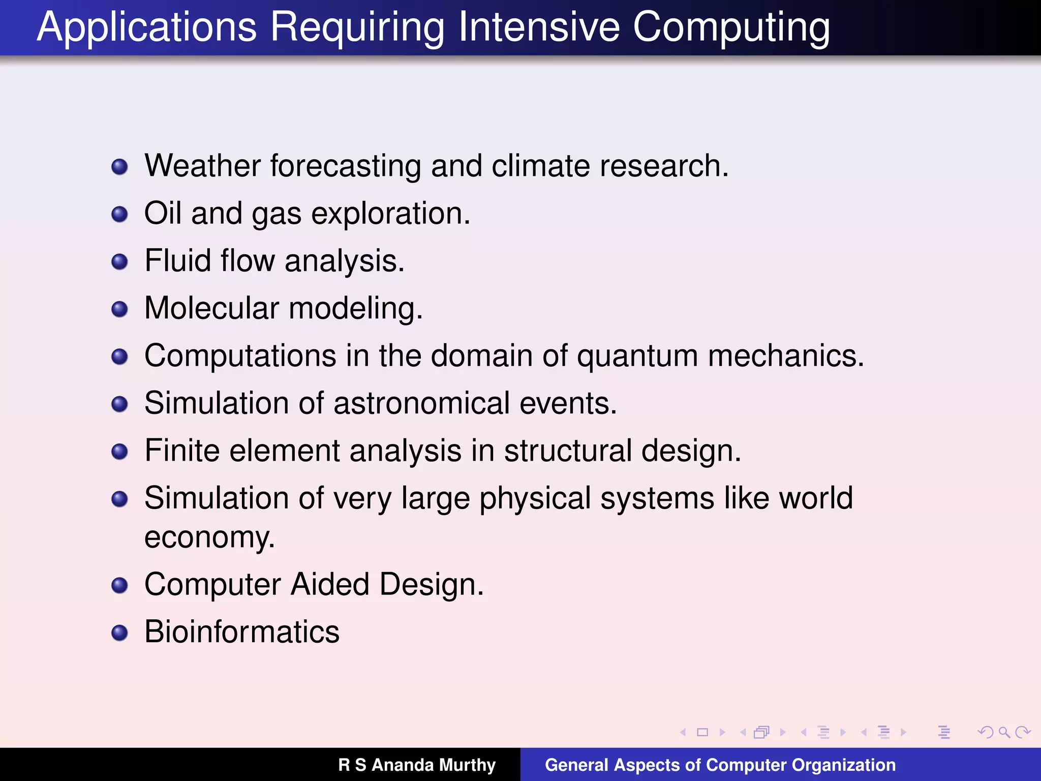Applications Requiring Intensive Computing
Weather forecasting and climate research.
Oil and gas exploration.
Fluid ﬂow analysis.
Molecular modeling.
Computations in the domain of quantum mechanics.
Simulation of astronomical events.
Finite element analysis in structural design.
Simulation of very large physical systems like world
economy.
Computer Aided Design.
Bioinformatics
R S Ananda Murthy General Aspects of Computer Organization
 