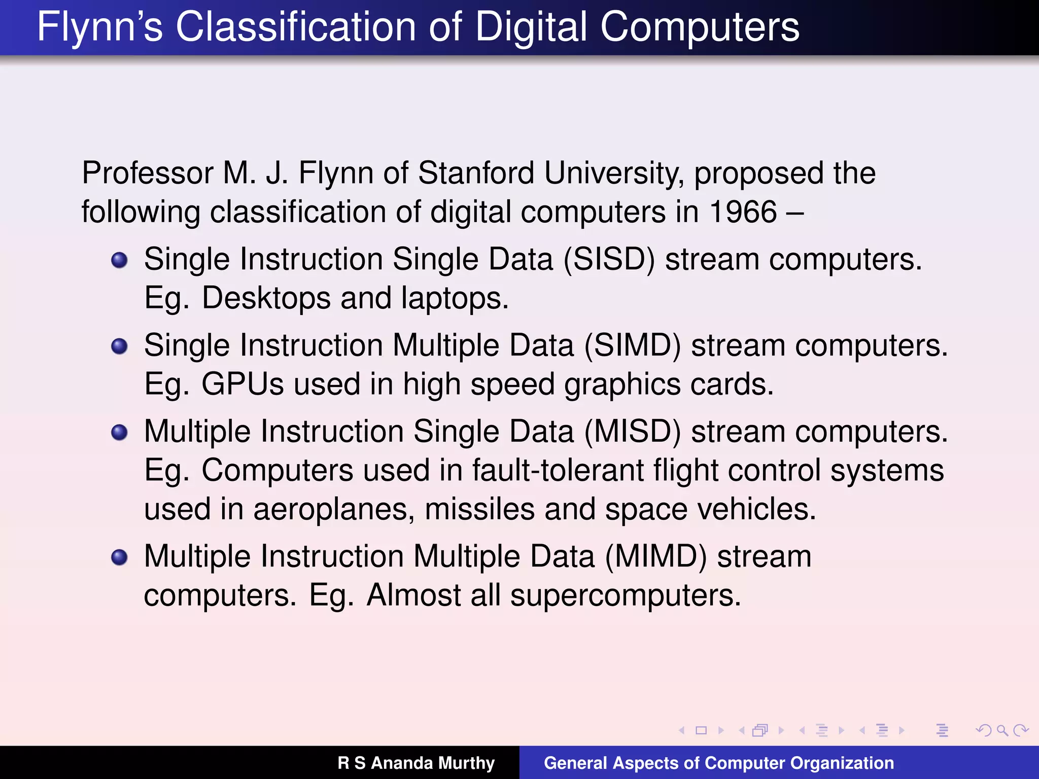 Flynn’s Classiﬁcation of Digital Computers
Professor M. J. Flynn of Stanford University, proposed the
following classiﬁcation of digital computers in 1966 –
Single Instruction Single Data (SISD) stream computers.
Eg. Desktops and laptops.
Single Instruction Multiple Data (SIMD) stream computers.
Eg. GPUs used in high speed graphics cards.
Multiple Instruction Single Data (MISD) stream computers.
Eg. Computers used in fault-tolerant ﬂight control systems
used in aeroplanes, missiles and space vehicles.
Multiple Instruction Multiple Data (MIMD) stream
computers. Eg. Almost all supercomputers.
R S Ananda Murthy General Aspects of Computer Organization
 