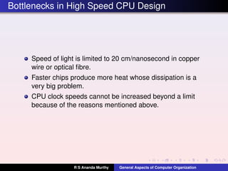Bottlenecks in High Speed CPU Design
Speed of light is limited to 20 cm/nanosecond in copper
wire or optical ﬁbre.
Faster chips produce more heat whose dissipation is a
very big problem.
CPU clock speeds cannot be increased beyond a limit
because of the reasons mentioned above.
R S Ananda Murthy General Aspects of Computer Organization
 