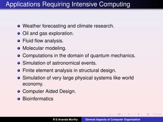 Applications Requiring Intensive Computing
Weather forecasting and climate research.
Oil and gas exploration.
Fluid ﬂow analysis.
Molecular modeling.
Computations in the domain of quantum mechanics.
Simulation of astronomical events.
Finite element analysis in structural design.
Simulation of very large physical systems like world
economy.
Computer Aided Design.
Bioinformatics
R S Ananda Murthy General Aspects of Computer Organization
 