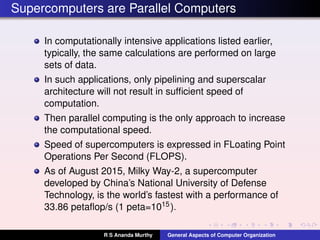 Supercomputers are Parallel Computers
In computationally intensive applications listed earlier,
typically, the same calculations are performed on large
sets of data.
In such applications, only pipelining and superscalar
architecture will not result in sufﬁcient speed of
computation.
Then parallel computing is the only approach to increase
the computational speed.
Speed of supercomputers is expressed in FLoating Point
Operations Per Second (FLOPS).
As of August 2015, Milky Way-2, a supercomputer
developed by China’s National University of Defense
Technology, is the world’s fastest with a performance of
33.86 petaﬂop/s (1 peta=1015).
R S Ananda Murthy General Aspects of Computer Organization
 