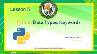 Python Data Types, Keywords
Elo A. Ogardo, MSCS
Course Lecturer
Portions of this page are reproduced from work created and shared by Google and used according to terms described in
the Creative Commons 3.0 Attribution License.
Lesson 5
1
 