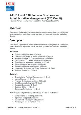 LONDON SCHOOL OF INTERNATIONAL BUSINESS www.LSIB.co.uk
ATHE Level 5 Diploma in Business and
Administrative Management (120 Credit)
No extra charges | Assignment based | Live Tutor Support available
Overview
The Level 5 Diploma in Business and Administrative Management is a 120 credit
size qualification, equivalent in size and level to the second year of a bachelor’s
degree.
Description
The Level 5 Diploma in Business and Administrative Management is a 120 credit
size qualification, equivalent in size and level to the second year of a bachelor’s
degree.
Mandatory
 Operations Management :-15 Credit
 Information for Strategic Decision Making :-10 Credit
 Advanced Finance for Business Managers :-10 Credit
 The Context of Corporate Governance :-10 Credit
 Organisational Analysis and Change :-15 Credit
 Human Resource Management :-10 Credit
 Knowledge Management Strategy :-5 Credit
 Leadership, Motivation and Group Dynamics :-10 Credit
 Business Research :-15 Credit
Optional :
 Organisational Facilities Management :-10 Credit
 Islamic Finance :-10 Credit
 Financial Systems and Auditing :-15 Credit
 Small Business Enterprise :-15 Credit
 European Business :-15 Credit
 Business Ethics :-15 Credit
 Economics for Business :-15 Credit
With LSIB you will get following advanteage in order to study online
 Same diploma as on-campus students
 Diploma is recognised worldwide
 Assessments via assignment submission
 You study on-line at your own pace
 