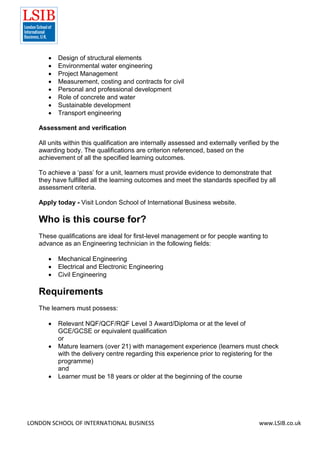 LONDON SCHOOL OF INTERNATIONAL BUSINESS www.LSIB.co.uk
 Design of structural elements
 Environmental water engineering
 Project Management
 Measurement, costing and contracts for civil
 Personal and professional development
 Role of concrete and water
 Sustainable development
 Transport engineering
Assessment and verification
All units within this qualification are internally assessed and externally verified by the
awarding body. The qualifications are criterion referenced, based on the
achievement of all the specified learning outcomes.
To achieve a ‘pass’ for a unit, learners must provide evidence to demonstrate that
they have fulfilled all the learning outcomes and meet the standards specified by all
assessment criteria.
Apply today - Visit London School of International Business website.
Who is this course for?
These qualifications are ideal for first-level management or for people wanting to
advance as an Engineering technician in the following fields:
 Mechanical Engineering
 Electrical and Electronic Engineering
 Civil Engineering
Requirements
The learners must possess:
 Relevant NQF/QCF/RQF Level 3 Award/Diploma or at the level of
GCE/GCSE or equivalent qualification
or
 Mature learners (over 21) with management experience (learners must check
with the delivery centre regarding this experience prior to registering for the
programme)
and
 Learner must be 18 years or older at the beginning of the course
 