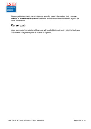 LONDON SCHOOL OF INTERNATIONAL BUSINESS www.LSIB.co.uk
Please get in touch with the admissions team for more information. Visit London
School of International Business website and chat with the admissions agents for
more information.
Career path
Upon successful completion of learners will be eligible to gain entry into the final year
of Bachelor's degree or pursue a Level 6 Diploma.
 