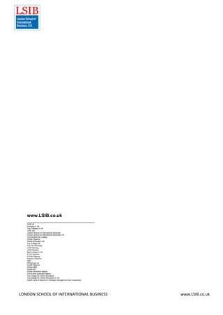 LONDON SCHOOL OF INTERNATIONAL BUSINESS www.LSIB.co.uk
www.LSIB.co.uk
___________________________
LSIB UK
Colleges in UK
Top Colleges in UK
LSIB, UK
London School of International Business
London School of International Business, UK
Top Ranked UK College
Online Diploma
Online Education UK
Top College UK
Top UK University
LSIB Ranking
LSIB Reviews
Best College in UK
ATHE Diploma
OTHM Diploma
Pearson Diploma
HND
OfQual.gov.uk
Qualifi Diploma
Online MBA
Online BA
Online bachelors degree
Online post graduate degree
Top college for Online Education
Top college for Online Education in UK
Qualifi Level 8 Diploma in Strategic Management and Leadership
 