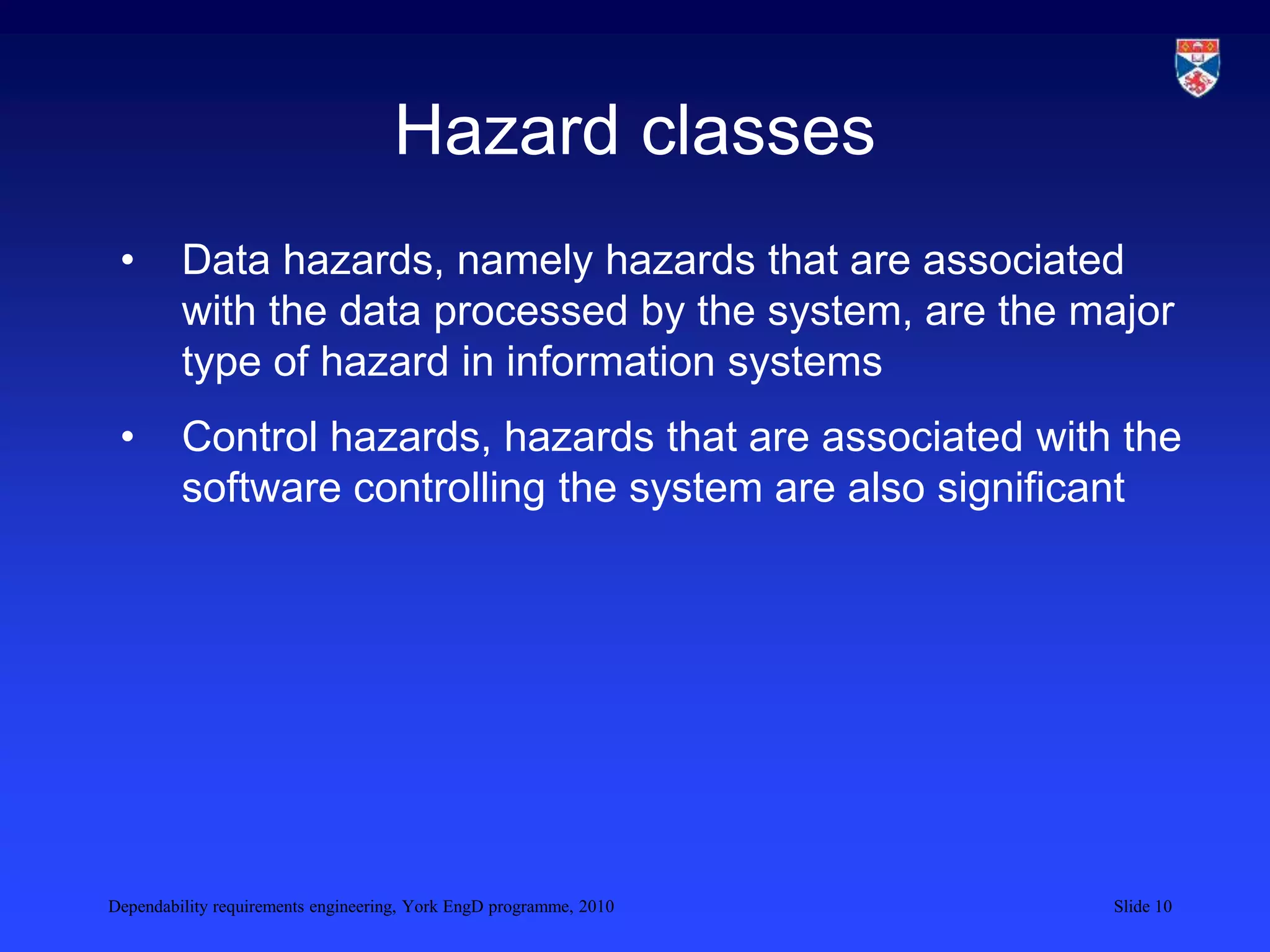 Dependability requirements engineering, York EngD programme, 2010 Slide 10
Hazard classes
• Data hazards, namely hazards that are associated
with the data processed by the system, are the major
type of hazard in information systems
• Control hazards, hazards that are associated with the
software controlling the system are also significant
 