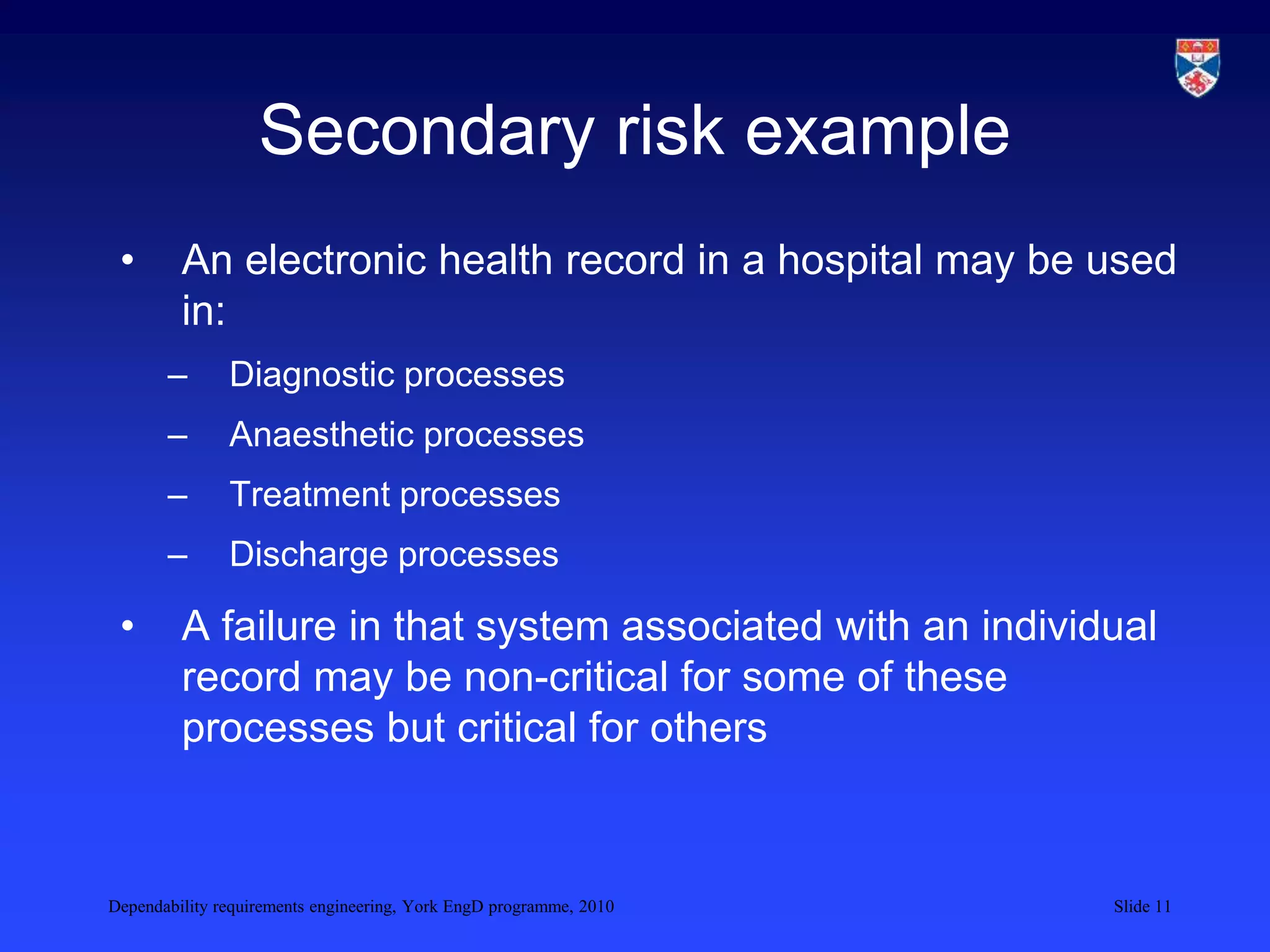 Dependability requirements engineering, York EngD programme, 2010 Slide 11
Secondary risk example
• An electronic health record in a hospital may be used
in:
– Diagnostic processes
– Anaesthetic processes
– Treatment processes
– Discharge processes
• A failure in that system associated with an individual
record may be non-critical for some of these
processes but critical for others
 