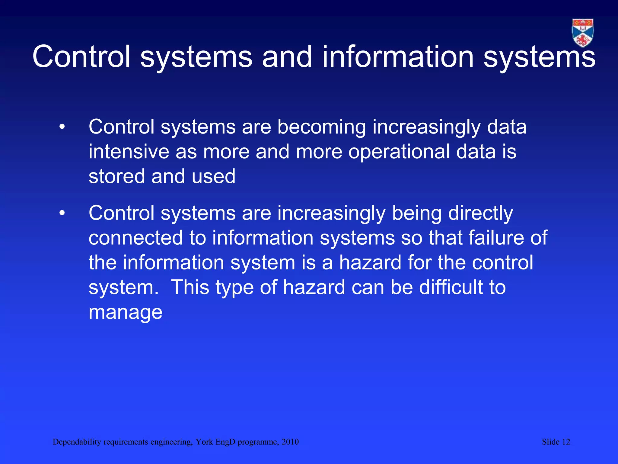 Dependability requirements engineering, York EngD programme, 2010 Slide 12
Control systems and information systems
• Control systems are becoming increasingly data
intensive as more and more operational data is
stored and used
• Control systems are increasingly being directly
connected to information systems so that failure of
the information system is a hazard for the control
system. This type of hazard can be difficult to
manage
 