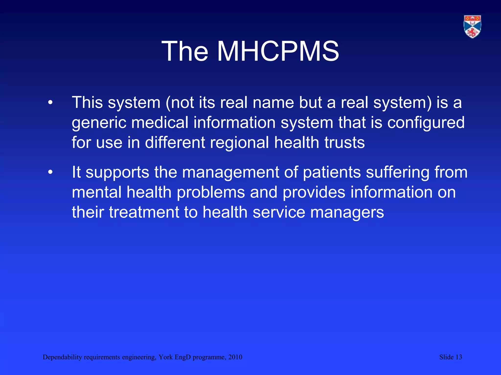 Dependability requirements engineering, York EngD programme, 2010 Slide 13
The MHCPMS
• This system (not its real name but a real system) is a
generic medical information system that is configured
for use in different regional health trusts
• It supports the management of patients suffering from
mental health problems and provides information on
their treatment to health service managers
 