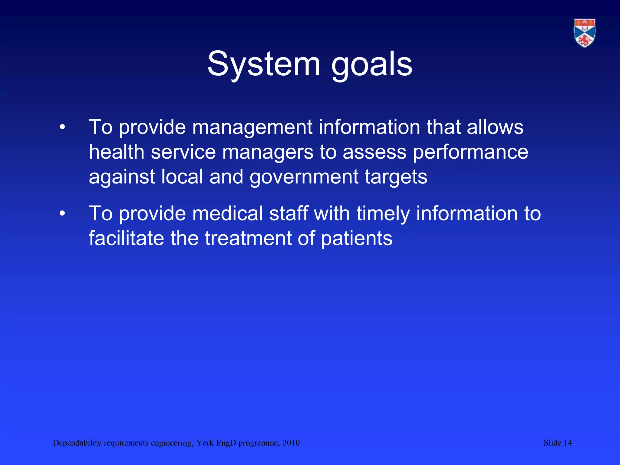 Dependability requirements engineering, York EngD programme, 2010 Slide 14
System goals
• To provide management information that allows
health service managers to assess performance
against local and government targets
• To provide medical staff with timely information to
facilitate the treatment of patients
 