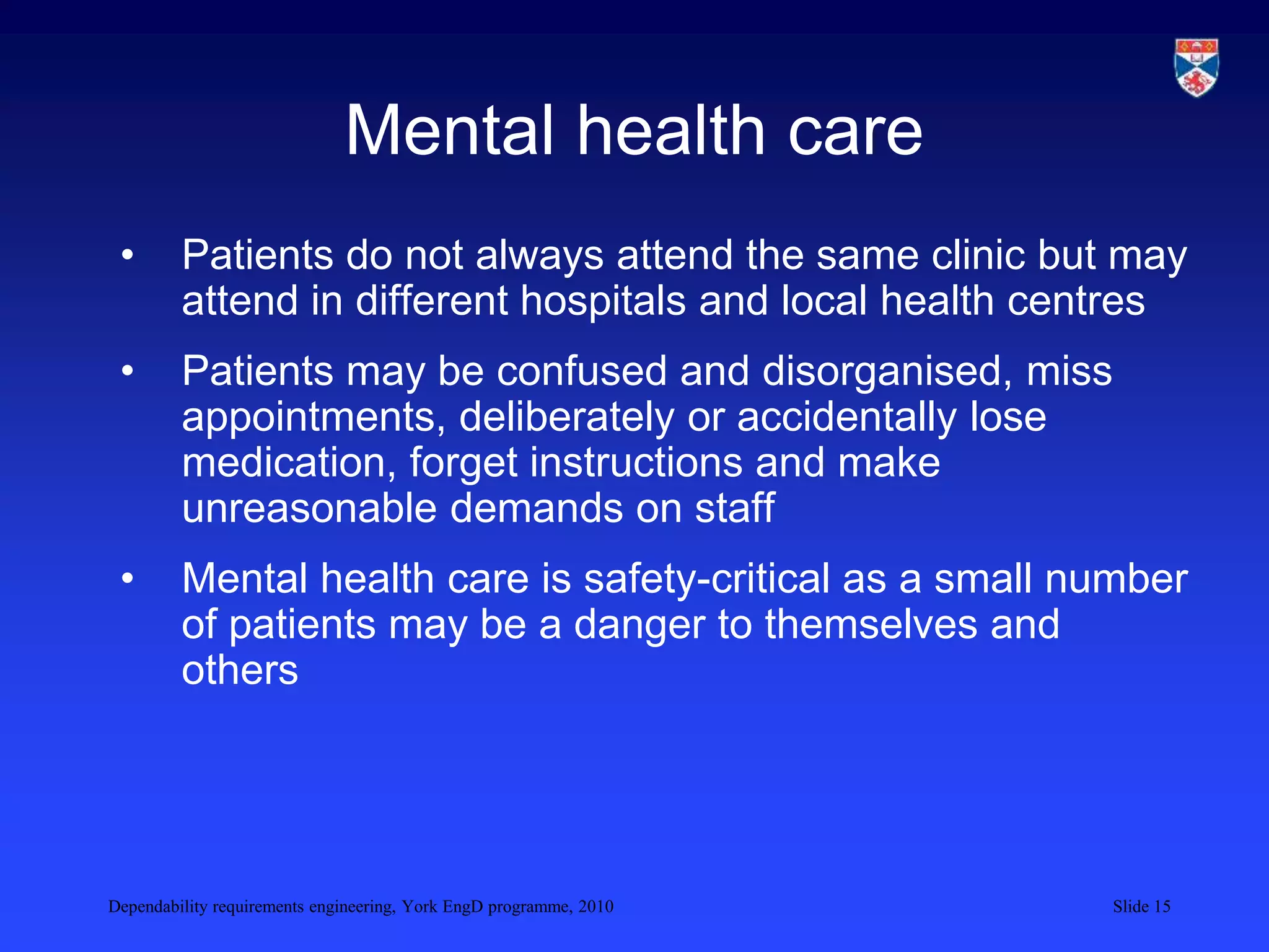 Dependability requirements engineering, York EngD programme, 2010 Slide 15
Mental health care
• Patients do not always attend the same clinic but may
attend in different hospitals and local health centres
• Patients may be confused and disorganised, miss
appointments, deliberately or accidentally lose
medication, forget instructions and make
unreasonable demands on staff
• Mental health care is safety-critical as a small number
of patients may be a danger to themselves and
others
 