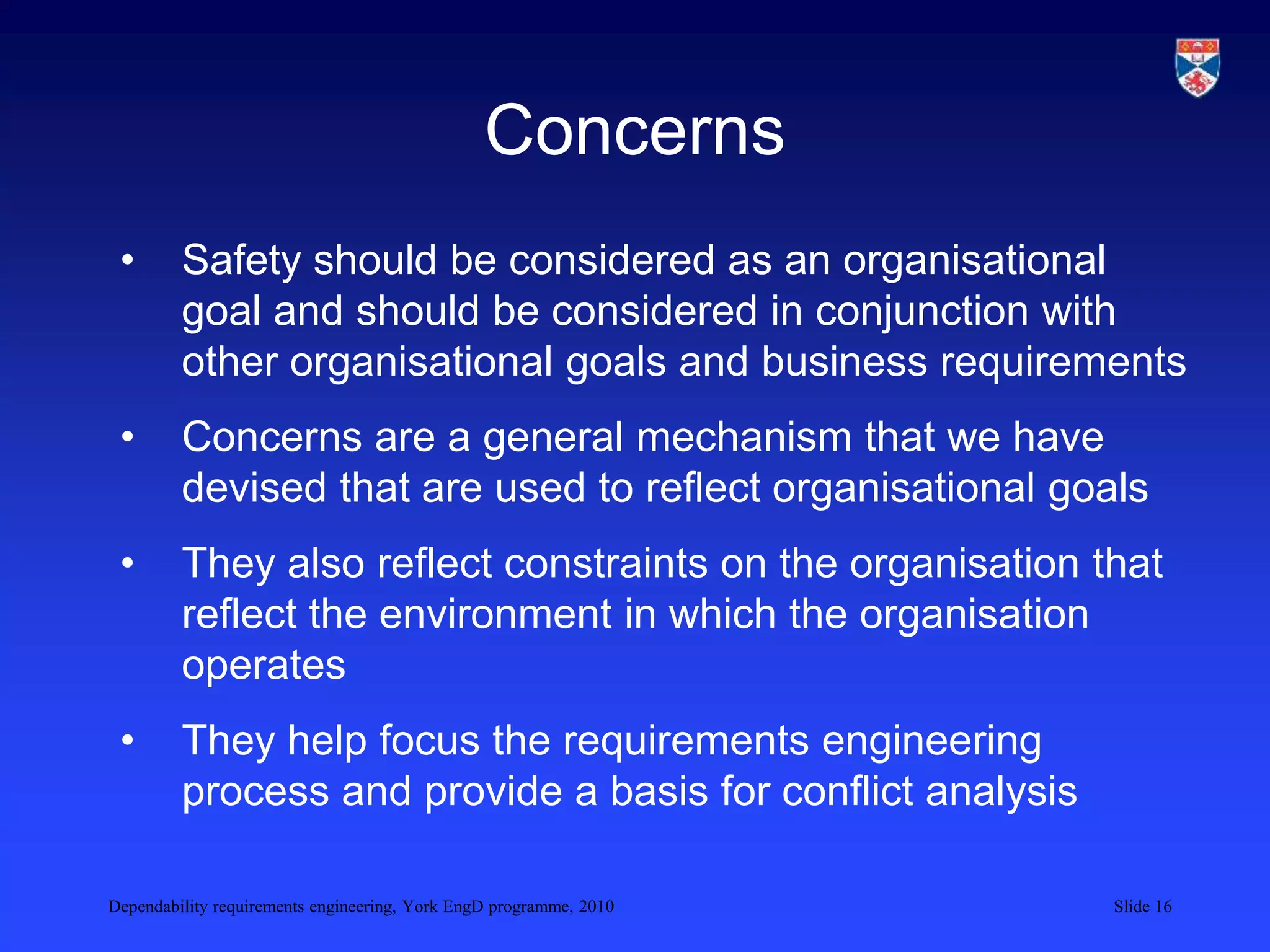 Dependability requirements engineering, York EngD programme, 2010 Slide 16
Concerns
• Safety should be considered as an organisational
goal and should be considered in conjunction with
other organisational goals and business requirements
• Concerns are a general mechanism that we have
devised that are used to reflect organisational goals
• They also reflect constraints on the organisation that
reflect the environment in which the organisation
operates
• They help focus the requirements engineering
process and provide a basis for conflict analysis
 