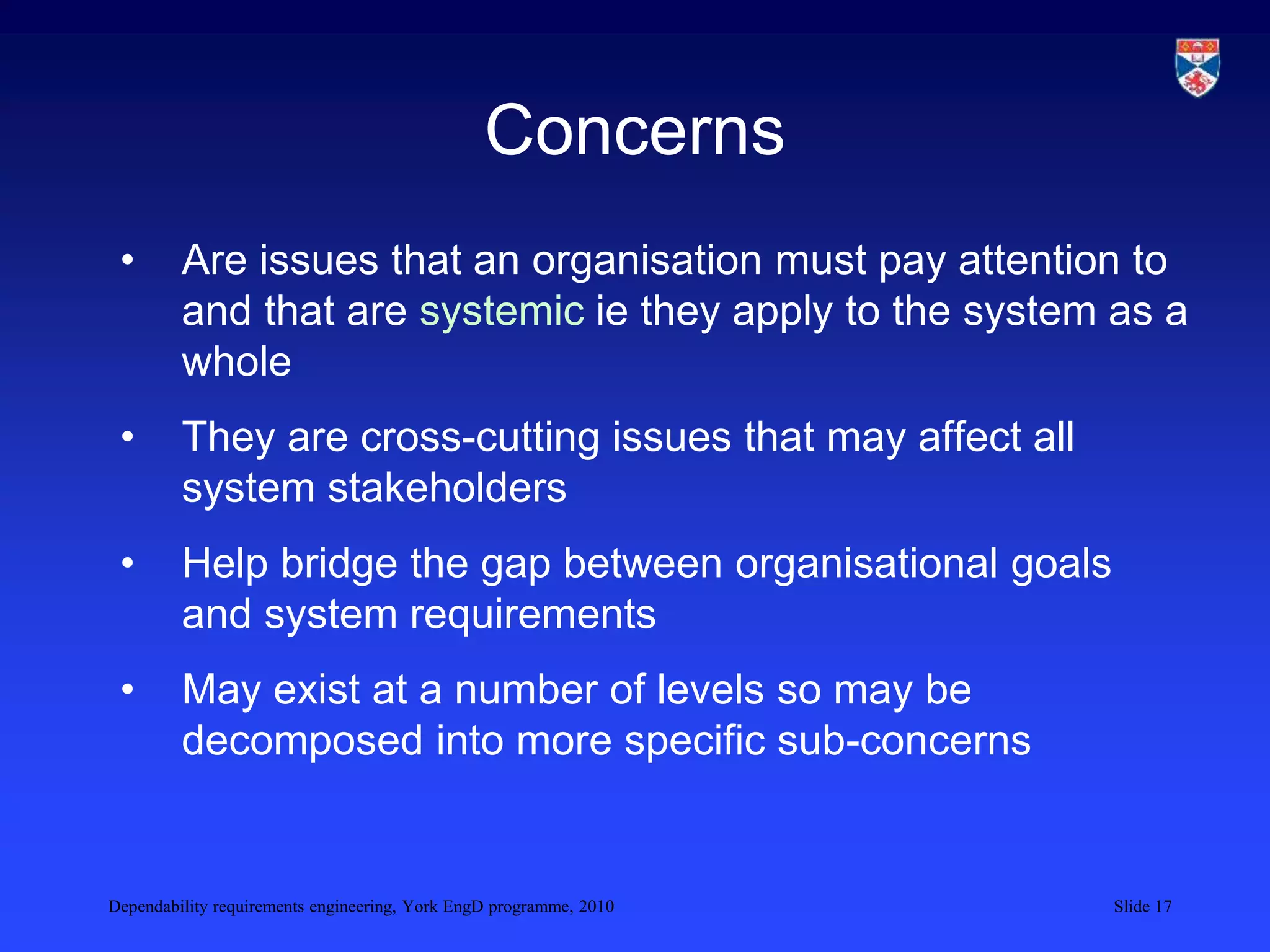 Dependability requirements engineering, York EngD programme, 2010 Slide 17
Concerns
• Are issues that an organisation must pay attention to
and that are systemic ie they apply to the system as a
whole
• They are cross-cutting issues that may affect all
system stakeholders
• Help bridge the gap between organisational goals
and system requirements
• May exist at a number of levels so may be
decomposed into more specific sub-concerns
 