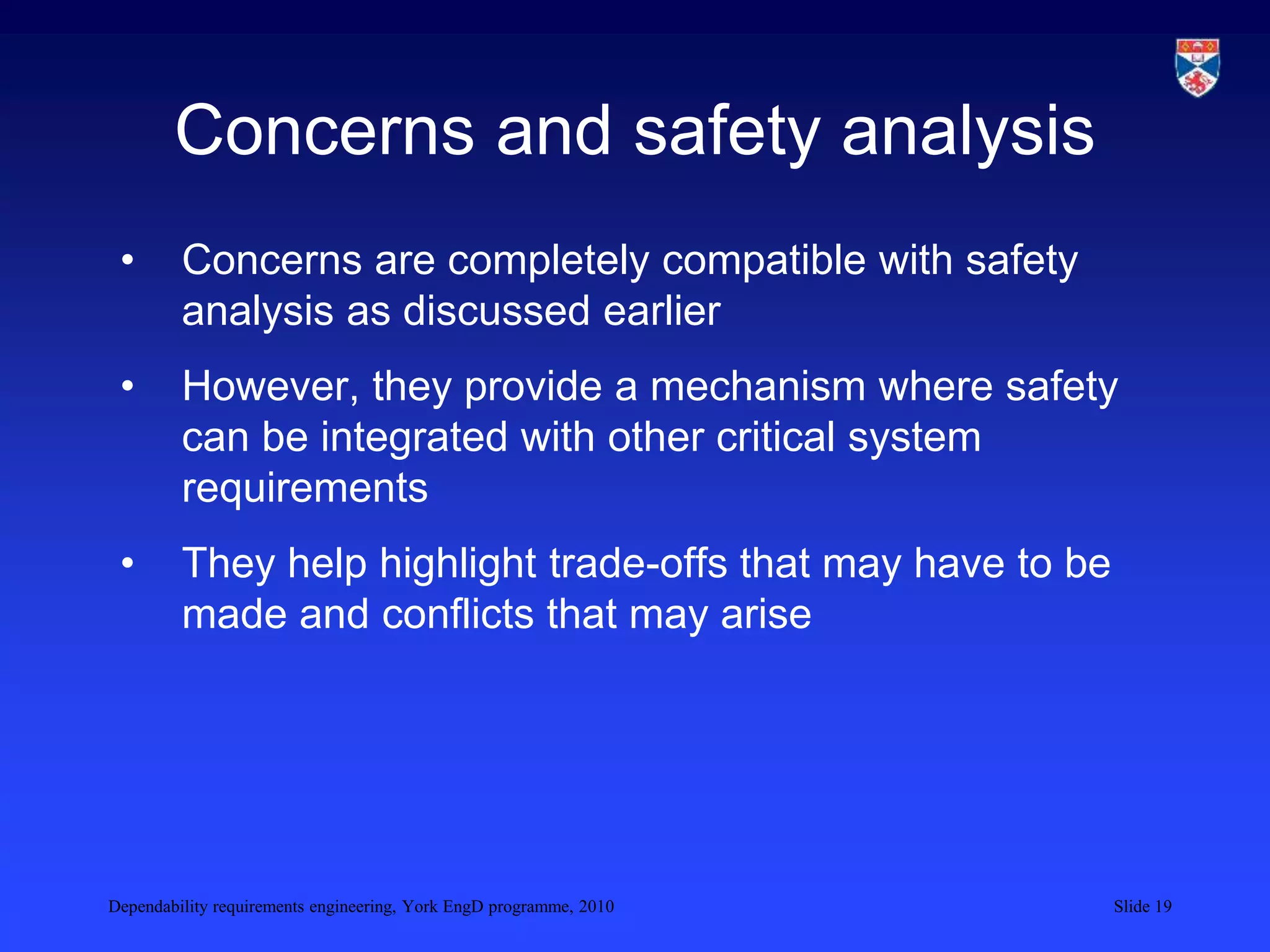 Dependability requirements engineering, York EngD programme, 2010 Slide 19
Concerns and safety analysis
• Concerns are completely compatible with safety
analysis as discussed earlier
• However, they provide a mechanism where safety
can be integrated with other critical system
requirements
• They help highlight trade-offs that may have to be
made and conflicts that may arise
 