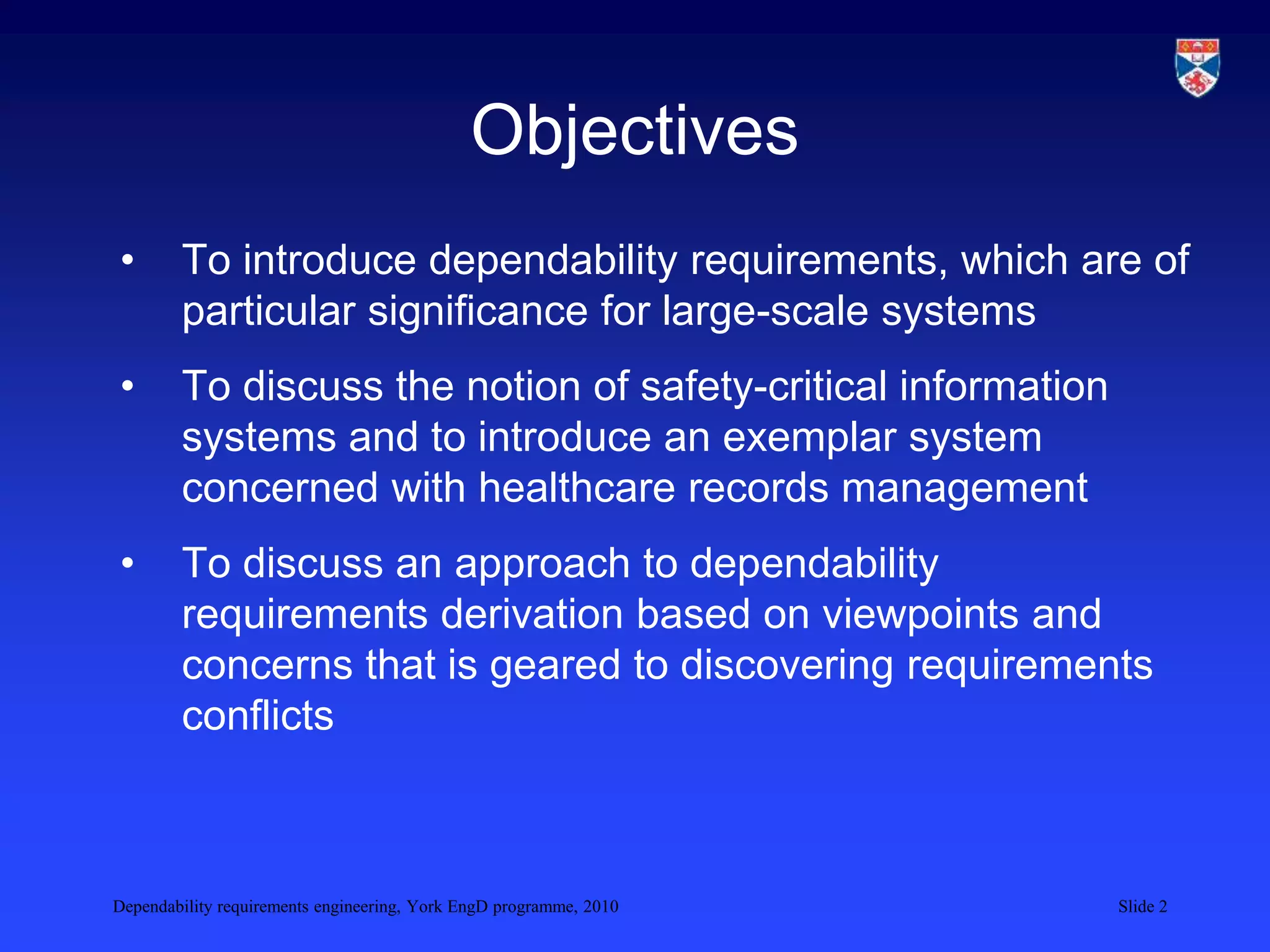 Dependability requirements engineering, York EngD programme, 2010 Slide 2
Objectives
• To introduce dependability requirements, which are of
particular significance for large-scale systems
• To discuss the notion of safety-critical information
systems and to introduce an exemplar system
concerned with healthcare records management
• To discuss an approach to dependability
requirements derivation based on viewpoints and
concerns that is geared to discovering requirements
conflicts
 