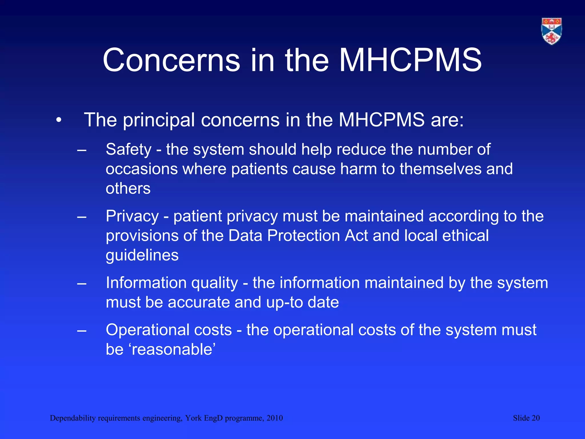 Dependability requirements engineering, York EngD programme, 2010 Slide 20
Concerns in the MHCPMS
• The principal concerns in the MHCPMS are:
– Safety - the system should help reduce the number of
occasions where patients cause harm to themselves and
others
– Privacy - patient privacy must be maintained according to the
provisions of the Data Protection Act and local ethical
guidelines
– Information quality - the information maintained by the system
must be accurate and up-to date
– Operational costs - the operational costs of the system must
be ‘reasonable’
 