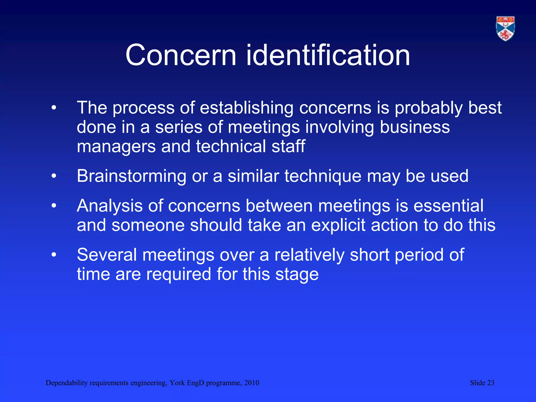 Dependability requirements engineering, York EngD programme, 2010 Slide 23
Concern identification
• The process of establishing concerns is probably best
done in a series of meetings involving business
managers and technical staff
• Brainstorming or a similar technique may be used
• Analysis of concerns between meetings is essential
and someone should take an explicit action to do this
• Several meetings over a relatively short period of
time are required for this stage
 