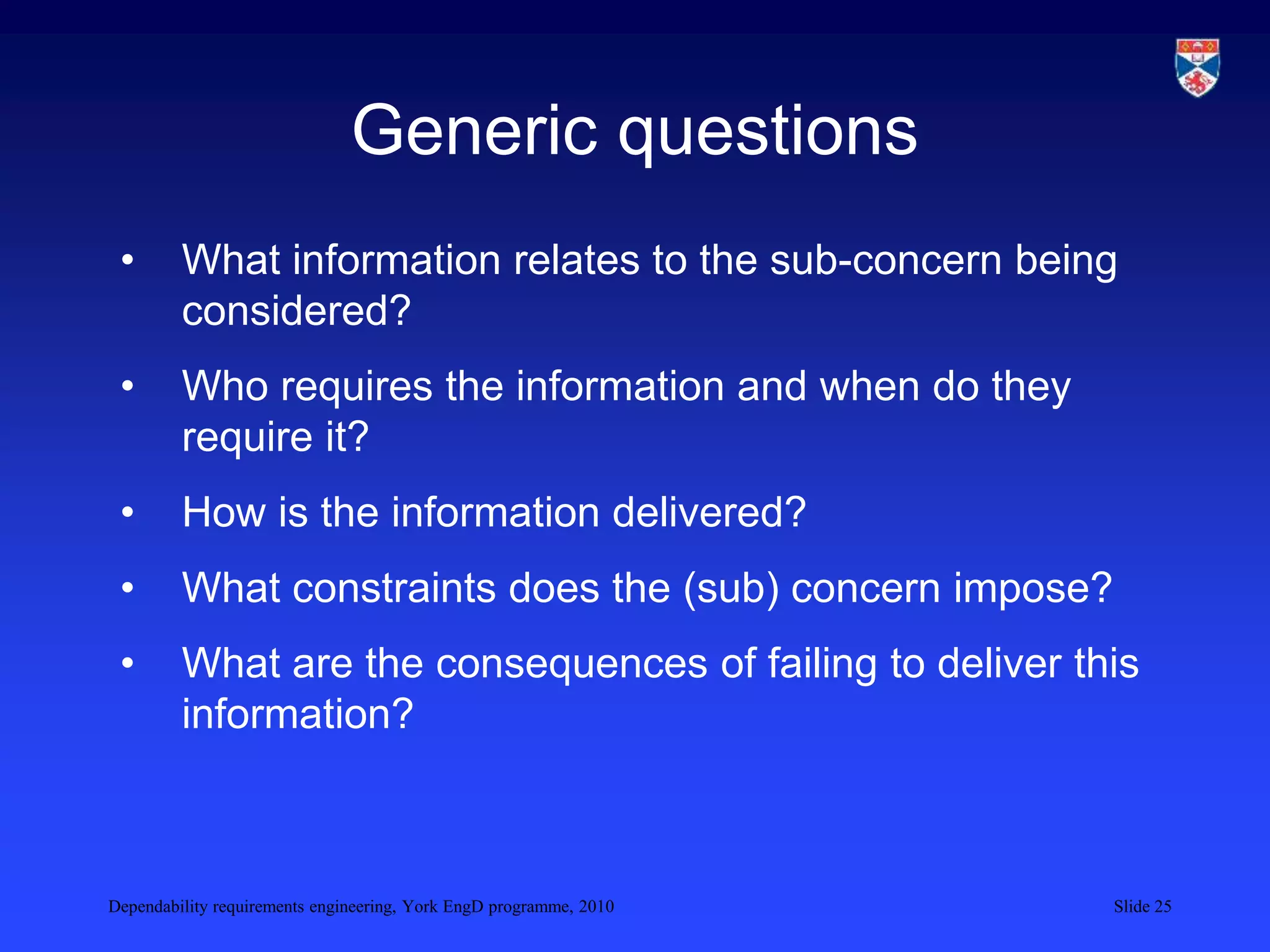 Dependability requirements engineering, York EngD programme, 2010 Slide 25
Generic questions
• What information relates to the sub-concern being
considered?
• Who requires the information and when do they
require it?
• How is the information delivered?
• What constraints does the (sub) concern impose?
• What are the consequences of failing to deliver this
information?
 