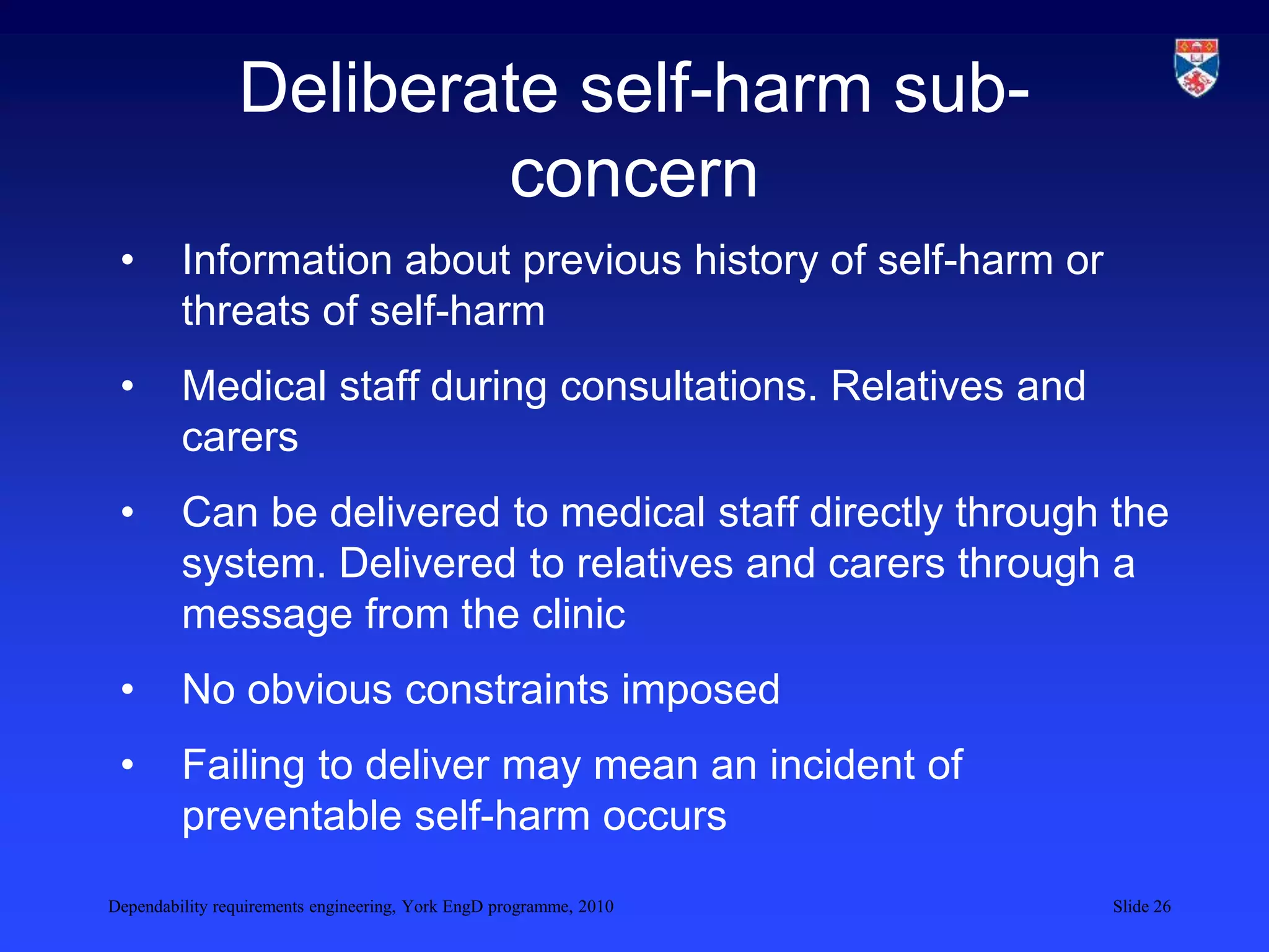 Dependability requirements engineering, York EngD programme, 2010 Slide 26
Deliberate self-harm sub-
concern
• Information about previous history of self-harm or
threats of self-harm
• Medical staff during consultations. Relatives and
carers
• Can be delivered to medical staff directly through the
system. Delivered to relatives and carers through a
message from the clinic
• No obvious constraints imposed
• Failing to deliver may mean an incident of
preventable self-harm occurs
 