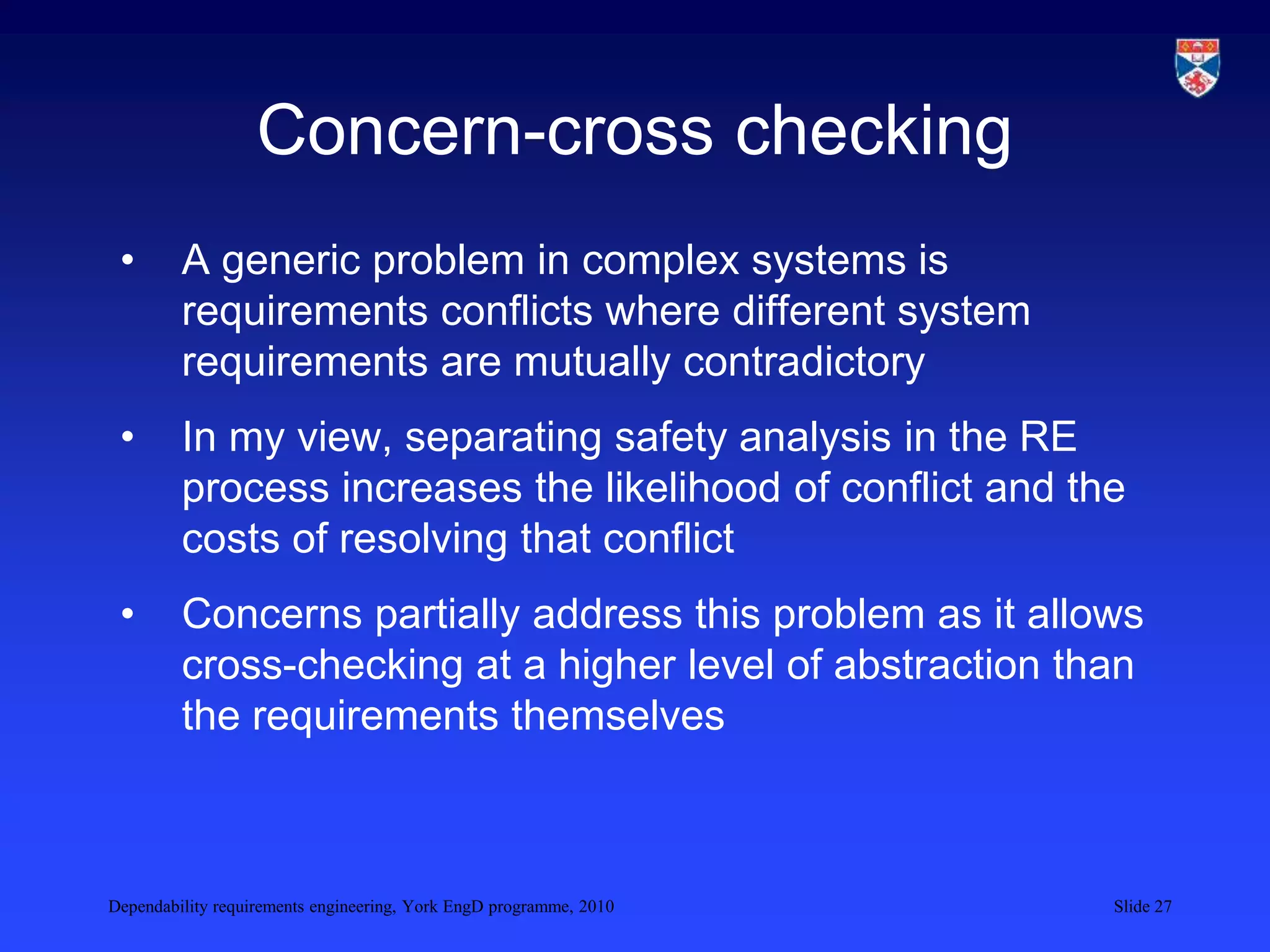 Dependability requirements engineering, York EngD programme, 2010 Slide 27
Concern-cross checking
• A generic problem in complex systems is
requirements conflicts where different system
requirements are mutually contradictory
• In my view, separating safety analysis in the RE
process increases the likelihood of conflict and the
costs of resolving that conflict
• Concerns partially address this problem as it allows
cross-checking at a higher level of abstraction than
the requirements themselves
 