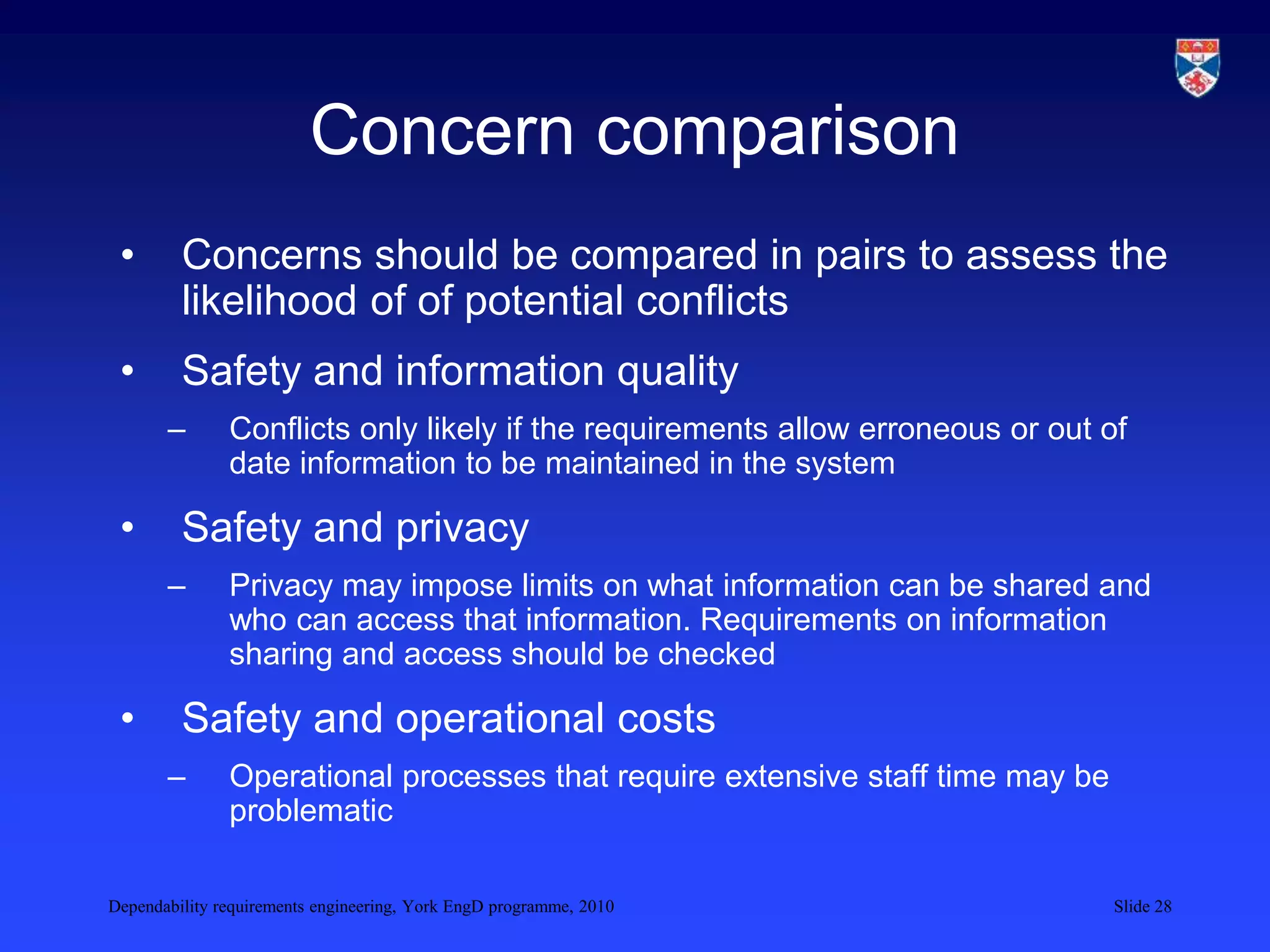 Dependability requirements engineering, York EngD programme, 2010 Slide 28
Concern comparison
• Concerns should be compared in pairs to assess the
likelihood of of potential conflicts
• Safety and information quality
– Conflicts only likely if the requirements allow erroneous or out of
date information to be maintained in the system
• Safety and privacy
– Privacy may impose limits on what information can be shared and
who can access that information. Requirements on information
sharing and access should be checked
• Safety and operational costs
– Operational processes that require extensive staff time may be
problematic
 
