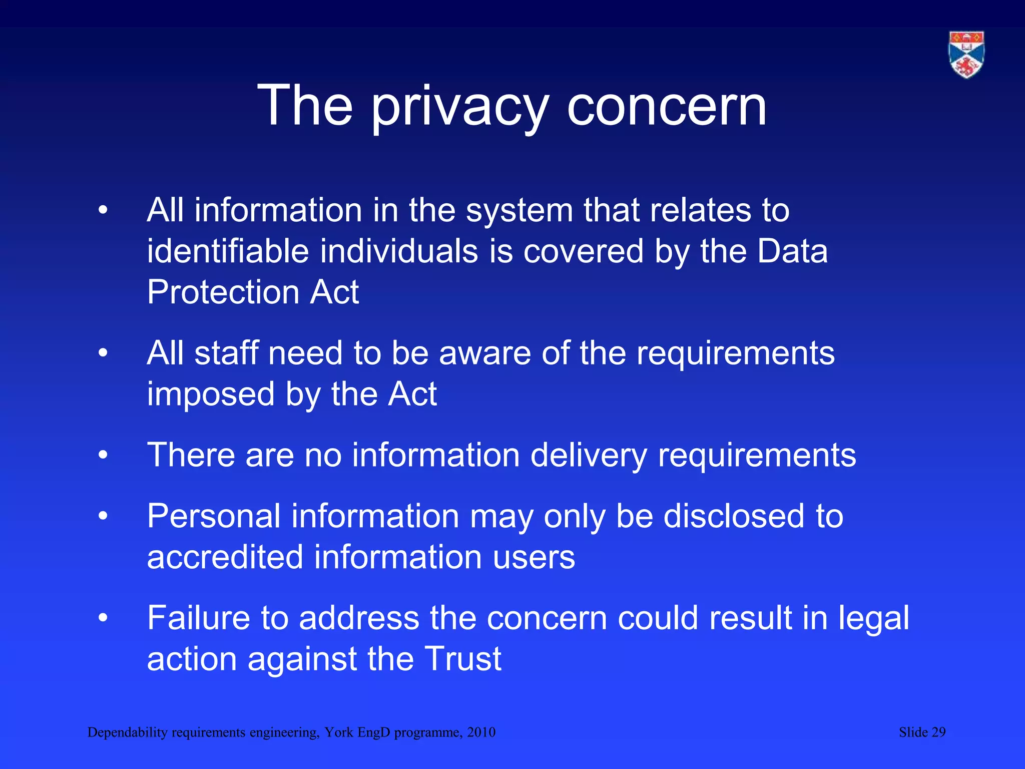 Dependability requirements engineering, York EngD programme, 2010 Slide 29
The privacy concern
• All information in the system that relates to
identifiable individuals is covered by the Data
Protection Act
• All staff need to be aware of the requirements
imposed by the Act
• There are no information delivery requirements
• Personal information may only be disclosed to
accredited information users
• Failure to address the concern could result in legal
action against the Trust
 