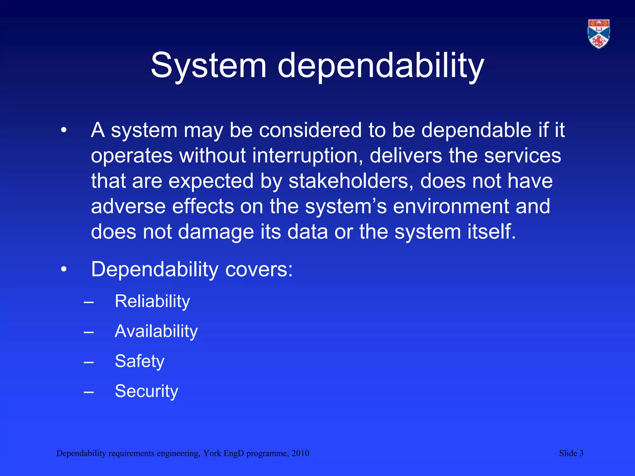 Dependability requirements engineering, York EngD programme, 2010 Slide 3
System dependability
• A system may be considered to be dependable if it
operates without interruption, delivers the services
that are expected by stakeholders, does not have
adverse effects on the system’s environment and
does not damage its data or the system itself.
• Dependability covers:
– Reliability
– Availability
– Safety
– Security
 