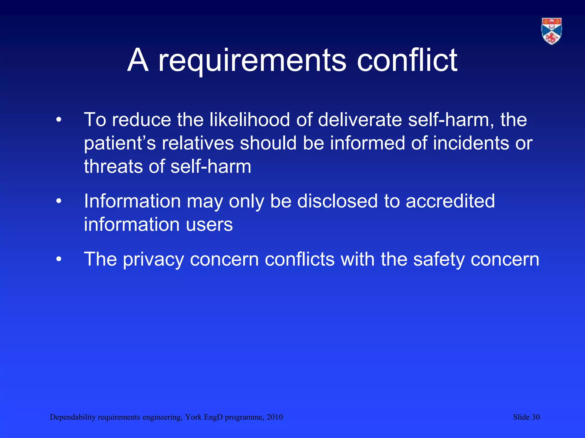 Dependability requirements engineering, York EngD programme, 2010 Slide 30
A requirements conflict
• To reduce the likelihood of deliverate self-harm, the
patient’s relatives should be informed of incidents or
threats of self-harm
• Information may only be disclosed to accredited
information users
• The privacy concern conflicts with the safety concern
 