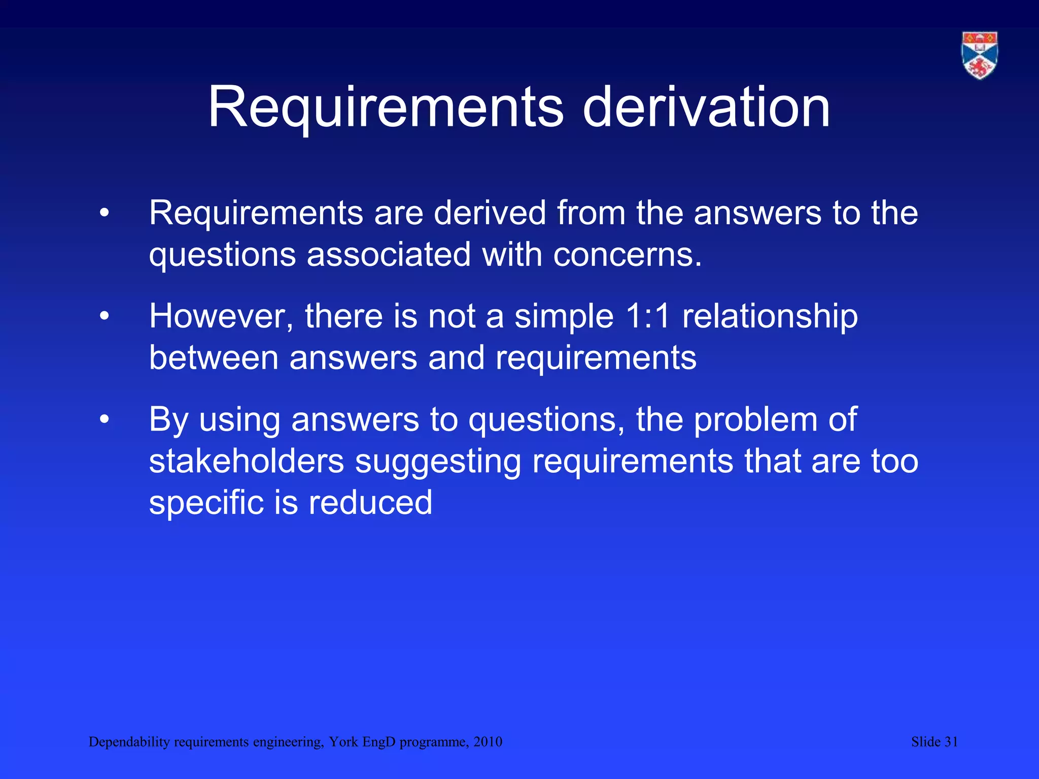 Dependability requirements engineering, York EngD programme, 2010 Slide 31
Requirements derivation
• Requirements are derived from the answers to the
questions associated with concerns.
• However, there is not a simple 1:1 relationship
between answers and requirements
• By using answers to questions, the problem of
stakeholders suggesting requirements that are too
specific is reduced
 