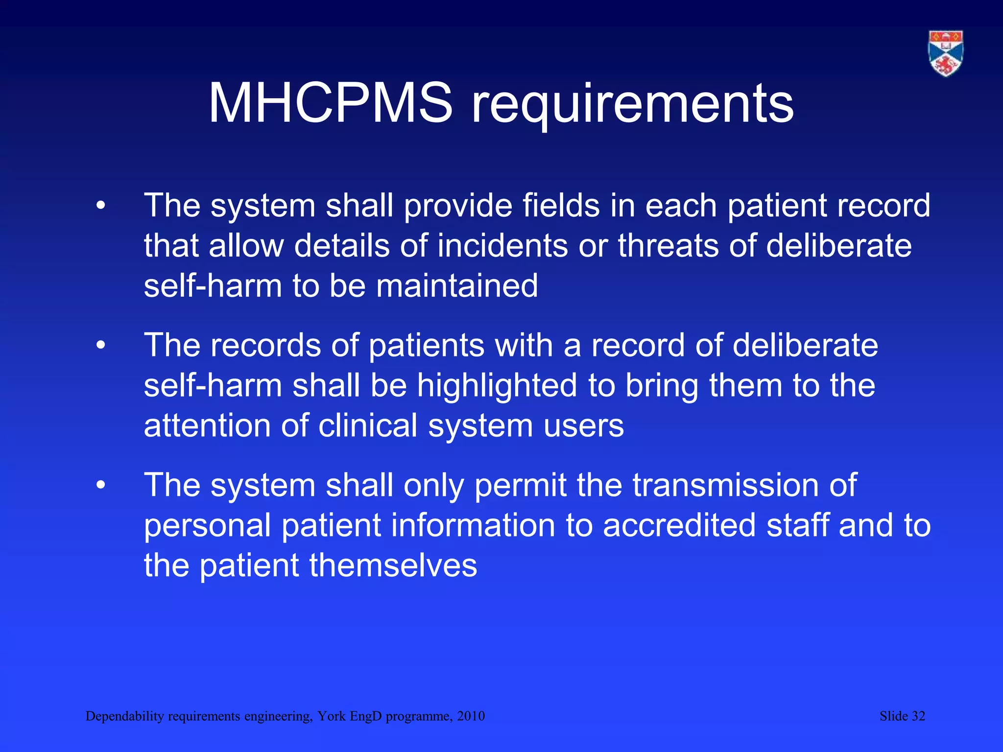 Dependability requirements engineering, York EngD programme, 2010 Slide 32
MHCPMS requirements
• The system shall provide fields in each patient record
that allow details of incidents or threats of deliberate
self-harm to be maintained
• The records of patients with a record of deliberate
self-harm shall be highlighted to bring them to the
attention of clinical system users
• The system shall only permit the transmission of
personal patient information to accredited staff and to
the patient themselves
 