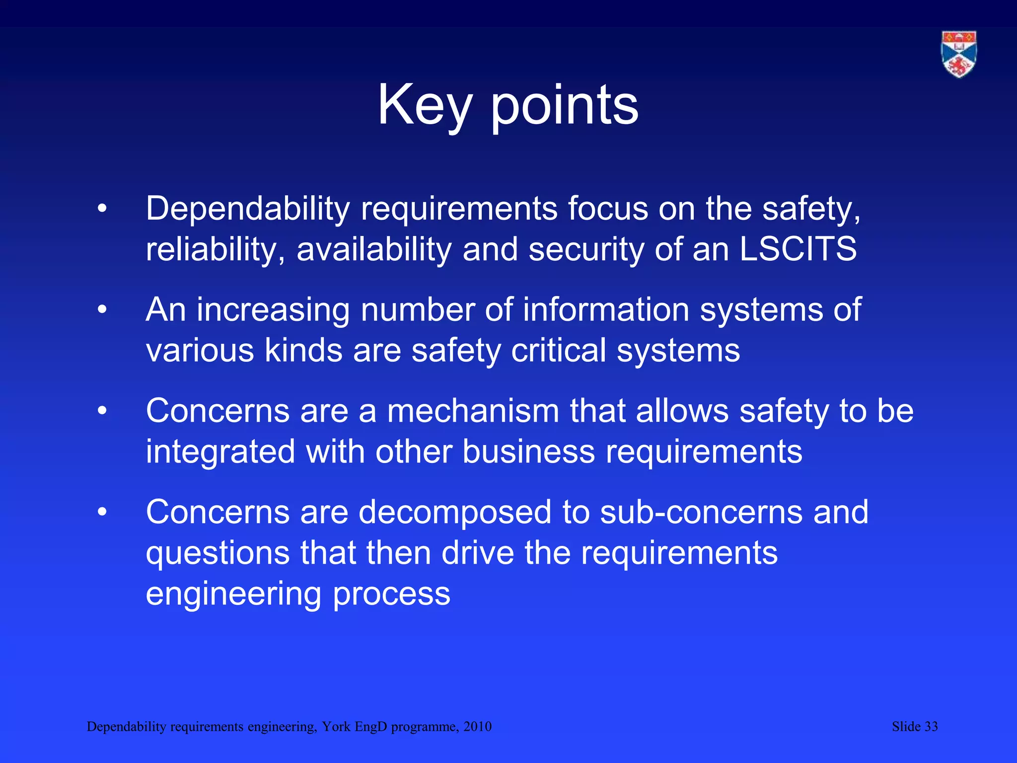 Dependability requirements engineering, York EngD programme, 2010 Slide 33
Key points
• Dependability requirements focus on the safety,
reliability, availability and security of an LSCITS
• An increasing number of information systems of
various kinds are safety critical systems
• Concerns are a mechanism that allows safety to be
integrated with other business requirements
• Concerns are decomposed to sub-concerns and
questions that then drive the requirements
engineering process
 