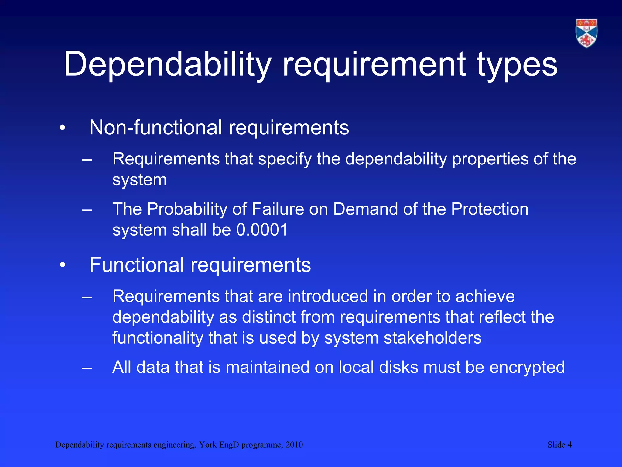 Dependability requirements engineering, York EngD programme, 2010 Slide 4
Dependability requirement types
• Non-functional requirements
– Requirements that specify the dependability properties of the
system
– The Probability of Failure on Demand of the Protection
system shall be 0.0001
• Functional requirements
– Requirements that are introduced in order to achieve
dependability as distinct from requirements that reflect the
functionality that is used by system stakeholders
– All data that is maintained on local disks must be encrypted
 