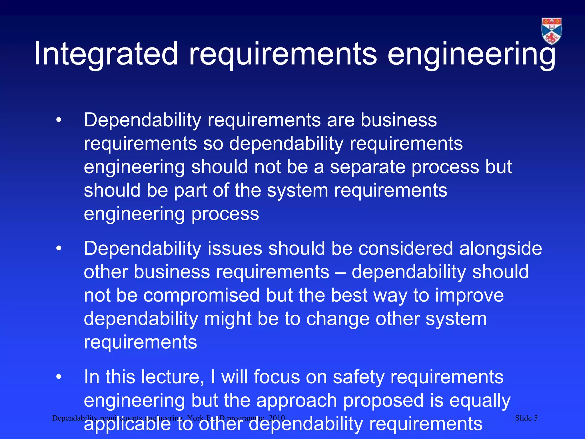 Dependability requirements engineering, York EngD programme, 2010 Slide 5
Integrated requirements engineering
• Dependability requirements are business
requirements so dependability requirements
engineering should not be a separate process but
should be part of the system requirements
engineering process
• Dependability issues should be considered alongside
other business requirements – dependability should
not be compromised but the best way to improve
dependability might be to change other system
requirements
• In this lecture, I will focus on safety requirements
engineering but the approach proposed is equally
applicable to other dependability requirements
 