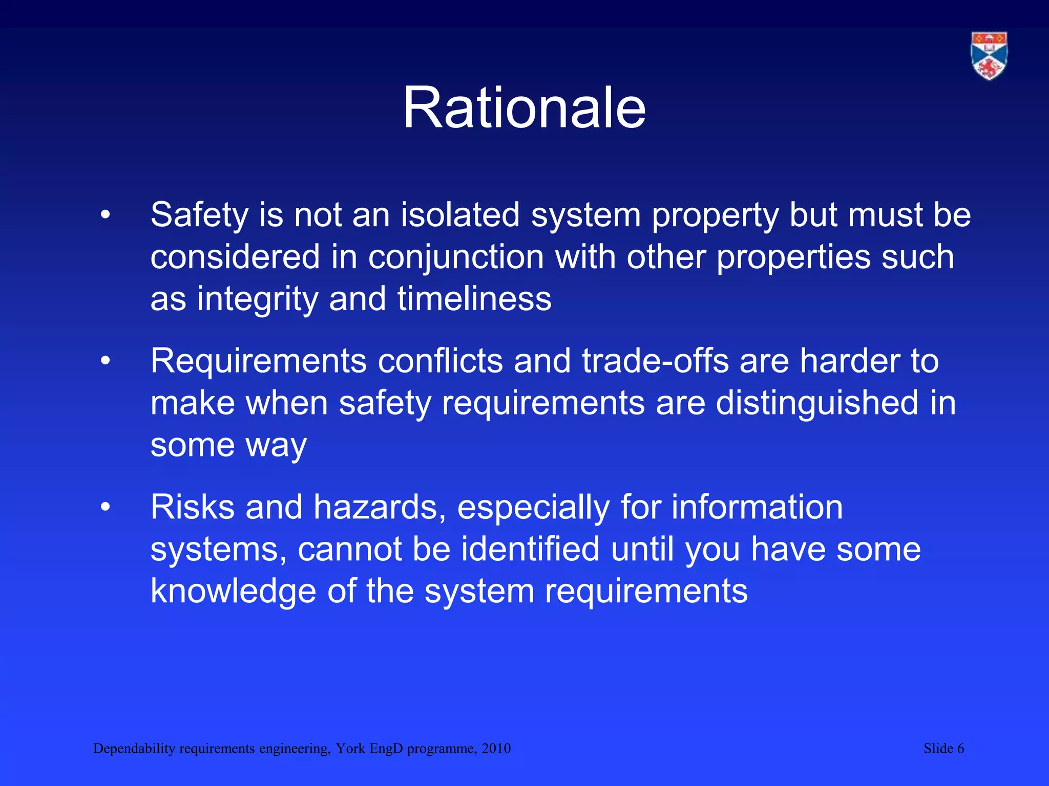 Dependability requirements engineering, York EngD programme, 2010 Slide 6
Rationale
• Safety is not an isolated system property but must be
considered in conjunction with other properties such
as integrity and timeliness
• Requirements conflicts and trade-offs are harder to
make when safety requirements are distinguished in
some way
• Risks and hazards, especially for information
systems, cannot be identified until you have some
knowledge of the system requirements
 