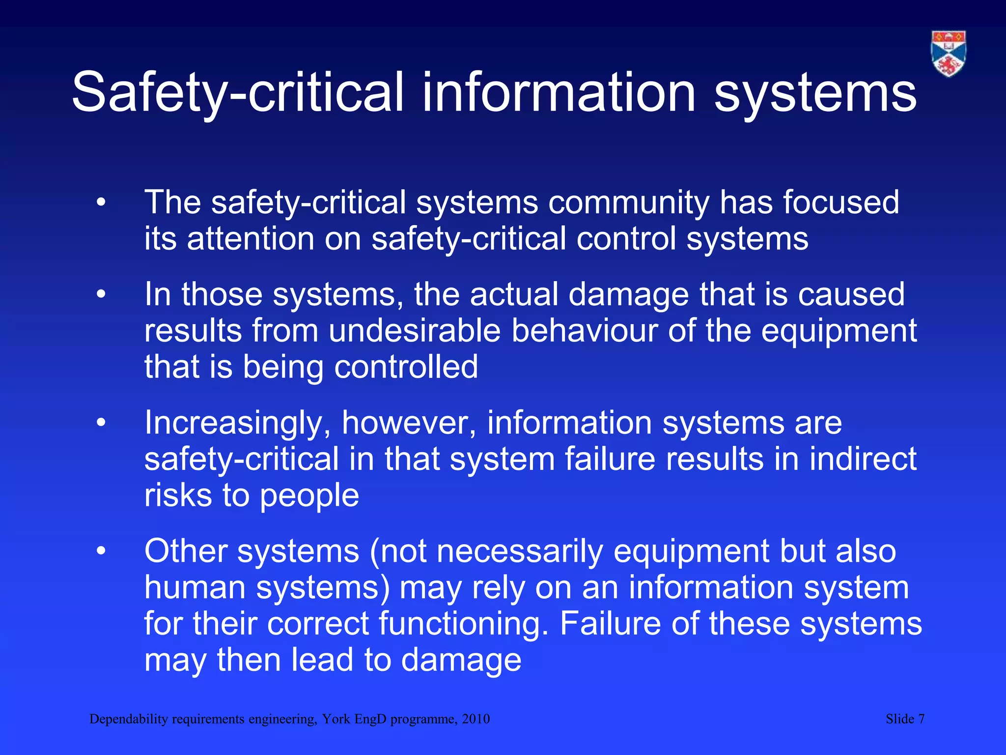 Dependability requirements engineering, York EngD programme, 2010 Slide 7
Safety-critical information systems
• The safety-critical systems community has focused
its attention on safety-critical control systems
• In those systems, the actual damage that is caused
results from undesirable behaviour of the equipment
that is being controlled
• Increasingly, however, information systems are
safety-critical in that system failure results in indirect
risks to people
• Other systems (not necessarily equipment but also
human systems) may rely on an information system
for their correct functioning. Failure of these systems
may then lead to damage
 