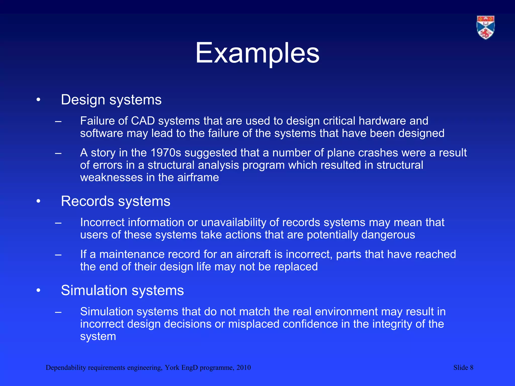 Dependability requirements engineering, York EngD programme, 2010 Slide 8
Examples
• Design systems
– Failure of CAD systems that are used to design critical hardware and
software may lead to the failure of the systems that have been designed
– A story in the 1970s suggested that a number of plane crashes were a result
of errors in a structural analysis program which resulted in structural
weaknesses in the airframe
• Records systems
– Incorrect information or unavailability of records systems may mean that
users of these systems take actions that are potentially dangerous
– If a maintenance record for an aircraft is incorrect, parts that have reached
the end of their design life may not be replaced
• Simulation systems
– Simulation systems that do not match the real environment may result in
incorrect design decisions or misplaced confidence in the integrity of the
system
 