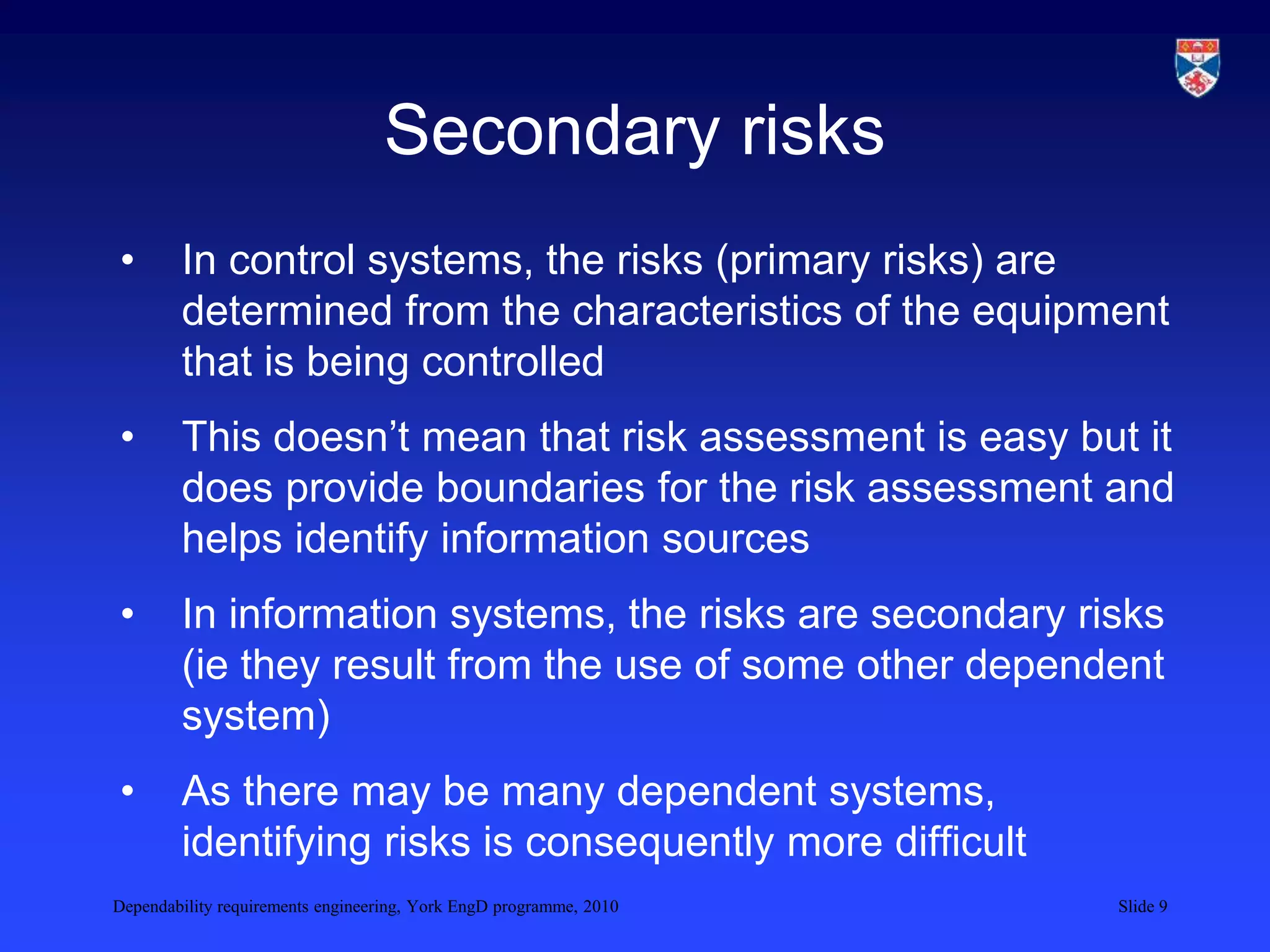 Dependability requirements engineering, York EngD programme, 2010 Slide 9
Secondary risks
• In control systems, the risks (primary risks) are
determined from the characteristics of the equipment
that is being controlled
• This doesn’t mean that risk assessment is easy but it
does provide boundaries for the risk assessment and
helps identify information sources
• In information systems, the risks are secondary risks
(ie they result from the use of some other dependent
system)
• As there may be many dependent systems,
identifying risks is consequently more difficult
 