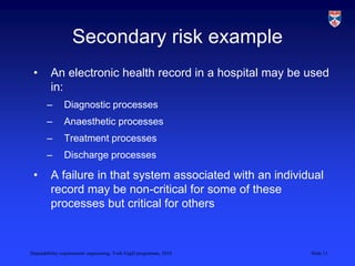 Dependability requirements engineering, York EngD programme, 2010 Slide 11
Secondary risk example
• An electronic health record in a hospital may be used
in:
– Diagnostic processes
– Anaesthetic processes
– Treatment processes
– Discharge processes
• A failure in that system associated with an individual
record may be non-critical for some of these
processes but critical for others
 