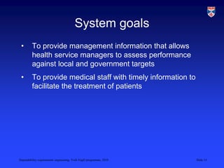 Dependability requirements engineering, York EngD programme, 2010 Slide 14
System goals
• To provide management information that allows
health service managers to assess performance
against local and government targets
• To provide medical staff with timely information to
facilitate the treatment of patients
 