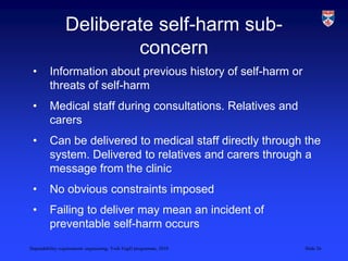 Dependability requirements engineering, York EngD programme, 2010 Slide 26
Deliberate self-harm sub-
concern
• Information about previous history of self-harm or
threats of self-harm
• Medical staff during consultations. Relatives and
carers
• Can be delivered to medical staff directly through the
system. Delivered to relatives and carers through a
message from the clinic
• No obvious constraints imposed
• Failing to deliver may mean an incident of
preventable self-harm occurs
 