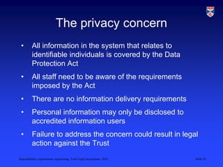Dependability requirements engineering, York EngD programme, 2010 Slide 29
The privacy concern
• All information in the system that relates to
identifiable individuals is covered by the Data
Protection Act
• All staff need to be aware of the requirements
imposed by the Act
• There are no information delivery requirements
• Personal information may only be disclosed to
accredited information users
• Failure to address the concern could result in legal
action against the Trust
 