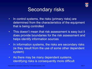 Dependability requirements engineering, York EngD programme, 2010 Slide 9
Secondary risks
• In control systems, the risks (primary risks) are
determined from the characteristics of the equipment
that is being controlled
• This doesn’t mean that risk assessment is easy but it
does provide boundaries for the risk assessment and
helps identify information sources
• In information systems, the risks are secondary risks
(ie they result from the use of some other dependent
system)
• As there may be many dependent systems,
identifying risks is consequently more difficult
 