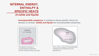 KEITH VAUGH
Incompressible substance: A substance whose specific volume (or
density) is constant. Solids and liquids are incompressible substances.
INTERNAL ENERGY,
ENTHALPY &
SPECIFIC HEATS
The specific volumes of
incompressible substances
remain constant during a process.
The cv and cp values of incompressible
substances are identical and are
denoted by c.
of solids and liquids
 