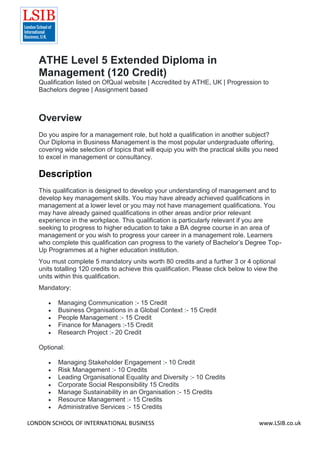 LONDON SCHOOL OF INTERNATIONAL BUSINESS www.LSIB.co.uk
ATHE Level 5 Extended Diploma in
Management (120 Credit)
Qualification listed on OfQual website | Accredited by ATHE, UK | Progression to
Bachelors degree | Assignment based
Overview
Do you aspire for a management role, but hold a qualification in another subject?
Our Diploma in Business Management is the most popular undergraduate offering,
covering wide selection of topics that will equip you with the practical skills you need
to excel in management or consultancy.
Description
This qualification is designed to develop your understanding of management and to
develop key management skills. You may have already achieved qualifications in
management at a lower level or you may not have management qualifications. You
may have already gained qualifications in other areas and/or prior relevant
experience in the workplace. This qualification is particularly relevant if you are
seeking to progress to higher education to take a BA degree course in an area of
management or you wish to progress your career in a management role. Learners
who complete this qualification can progress to the variety of Bachelor’s Degree Top-
Up Programmes at a higher education institution.
You must complete 5 mandatory units worth 80 credits and a further 3 or 4 optional
units totalling 120 credits to achieve this qualification. Please click below to view the
units within this qualification.
Mandatory:
 Managing Communication :- 15 Credit
 Business Organisations in a Global Context :- 15 Credit
 People Management :- 15 Credit
 Finance for Managers :-15 Credit
 Research Project :- 20 Credit
Optional:
 Managing Stakeholder Engagement :- 10 Credit
 Risk Management :- 10 Credits
 Leading Organisational Equality and Diversity :- 10 Credits
 Corporate Social Responsibility 15 Credits
 Manage Sustainability in an Organisation :- 15 Credits
 Resource Management :- 15 Credits
 Administrative Services :- 15 Credits
 