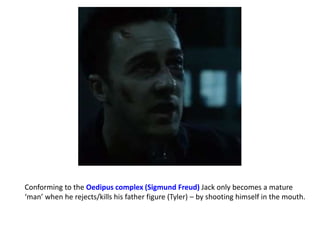 Conforming to the Oedipus complex (Sigmund Freud) Jack only becomes a mature
‘man’ when he rejects/kills his father figure (Tyler) – by shooting himself in the mouth.
 